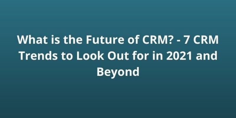 What is the Future of CRM? – 7 CRM Trends to Look Out for in 2021 and Beyond
